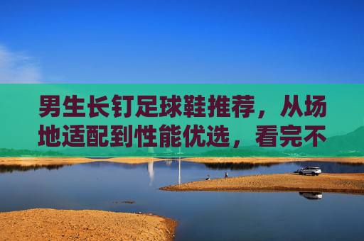 男生长钉足球鞋推荐，从场地适配到性能优选，看完不踩坑，男生长钉足球鞋推荐，场地适配与性能优选，避坑指南