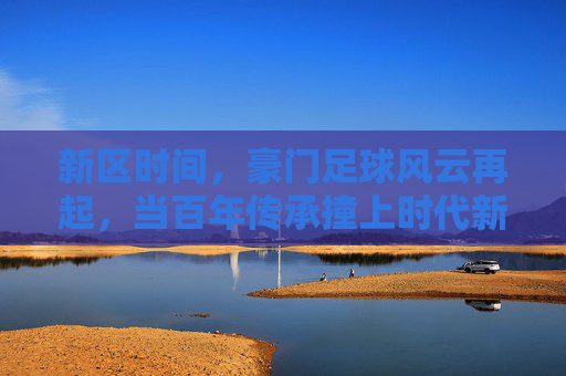 新区时间，豪门足球风云再起，当百年传承撞上时代新章，新区豪门，百年传承撞时代新章，足球风云再起