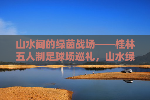 山水间的绿茵战场——桂林五人制足球场巡礼，山水绿茵战场——桂林五人制足球场巡礼