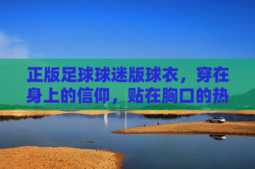 正版足球球迷版球衣，穿在身上的信仰，贴在胸口的热爱，正版球衣，信仰穿身，热爱贴胸