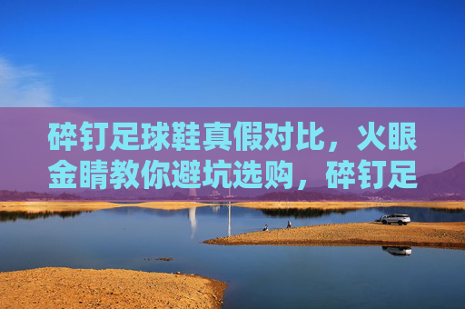 碎钉足球鞋真假对比，火眼金睛教你避坑选购，碎钉足球鞋真假对比，火眼金睛教你避坑选购