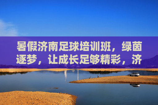 暑假济南足球培训班，绿茵逐梦，让成长足够精彩，济南暑假足球培训班，绿茵逐梦，成长够精彩
