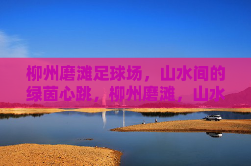 柳州磨滩足球场，山水间的绿茵心跳，柳州磨滩，山水绿茵的心跳