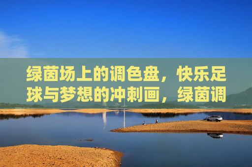 绿茵场上的调色盘，快乐足球与梦想的冲刺画，绿茵调色盘，快乐足球绘梦想冲刺