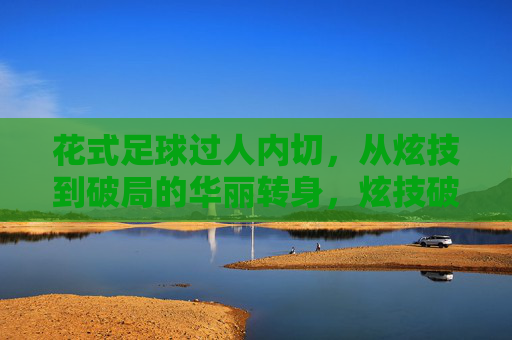 花式足球过人内切，从炫技到破局的华丽转身，炫技破局，花式足球过人内切的华丽转身