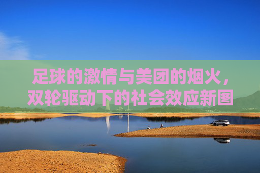足球的激情与美团的烟火，双轮驱动下的社会效应新图景，足球激情与美团烟火双轮驱动，社会效应新图景