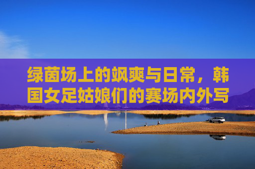 绿茵场上的飒爽与日常，韩国女足姑娘们的赛场内外写真，韩国女足赛场内外写真，飒爽英姿与生活日常