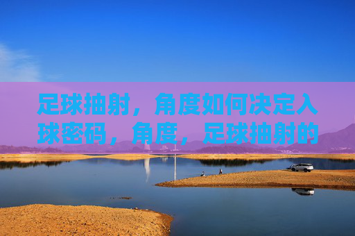 足球抽射，角度如何决定入球密码，角度，足球抽射的入球密码