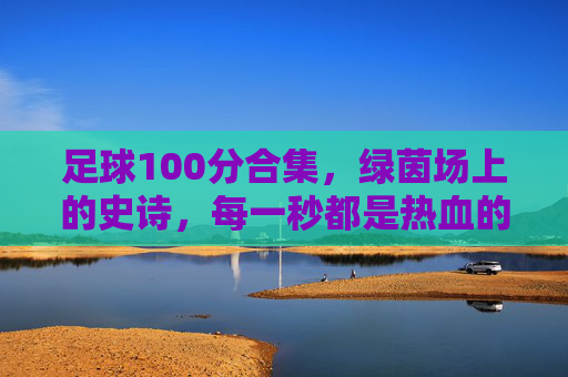 足球100分合集，绿茵场上的史诗，每一秒都是热血的满分答卷，绿茵史诗，每一秒都是满分热血