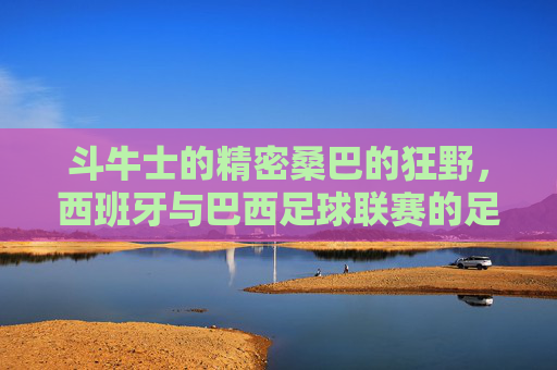 斗牛士的精密桑巴的狂野，西班牙与巴西足球联赛的足球哲学碰撞，斗牛士VS桑巴，精密与狂野的足球哲学碰撞