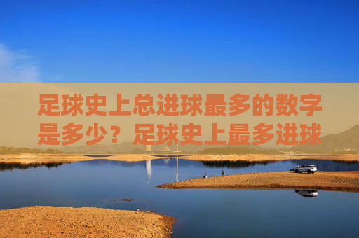 足球史上总进球最多的数字是多少？足球史上最多进球数是多少？