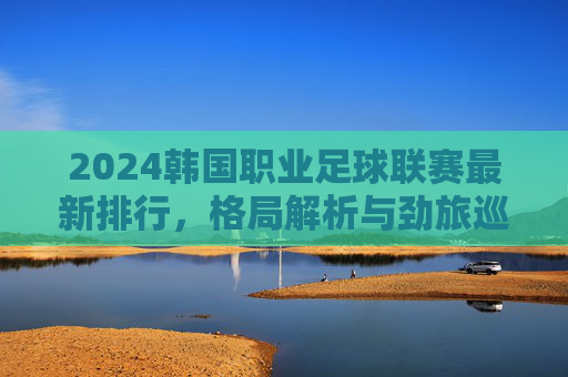 2024韩国职业足球联赛最新排行，格局解析与劲旅巡礼，2024韩国职业足球联赛最新排行，格局解析与劲旅巡礼