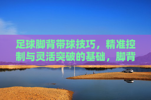 足球脚背带球技巧，精准控制与灵活突破的基础，脚背带球，足球精准控制与灵活突破的基础