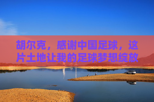 胡尔克，感谢中国足球，这片土地让我的足球梦想绽放新光，胡尔克感谢中国足球，这片土地让梦想绽放新光