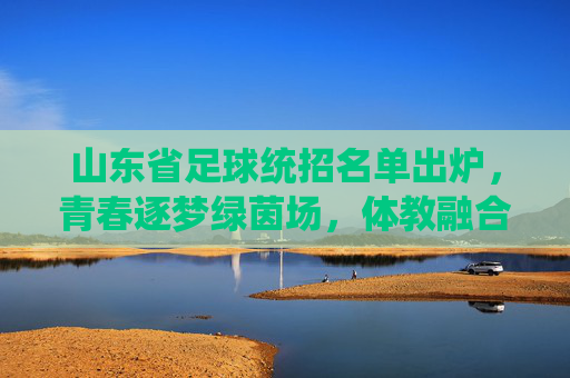 山东省足球统招名单出炉，青春逐梦绿茵场，体教融合育英才，山东省足球统招名单出炉，体教融合育英才，青春逐梦绿茵场