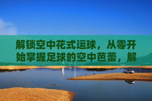 解锁空中花式运球，从零开始掌握足球的空中芭蕾，解锁足球空中花式运球，从零开始的空中芭蕾