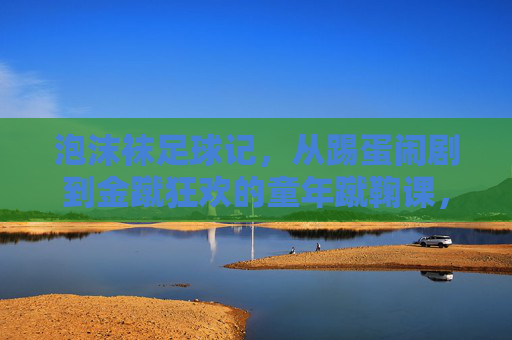 泡沫袜足球记，从踢蛋闹剧到金蹴狂欢的童年蹴鞠课，童年泡沫袜蹴鞠课，从踢蛋闹剧到金蹴狂欢