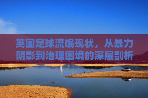 英国足球流氓现状，从暴力阴影到治理困境的深层剖析，英国足球流氓，暴力阴影与治理困境的深层剖析