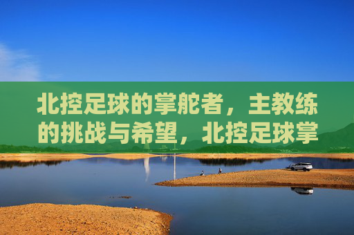 北控足球的掌舵者，主教练的挑战与希望，北控足球掌舵者，挑战与希望