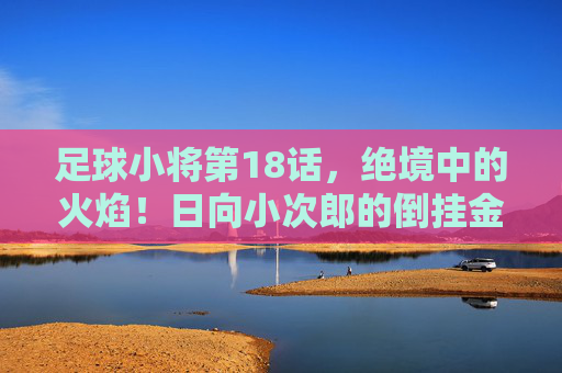 足球小将第18话，绝境中的火焰！日向小次郎的倒挂金钩与青春的咆哮，绝境倒挂金钩！日向小次郎的青春咆哮