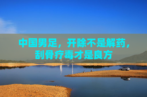 中国男足，开除不是解药，刮骨疗毒才是良方