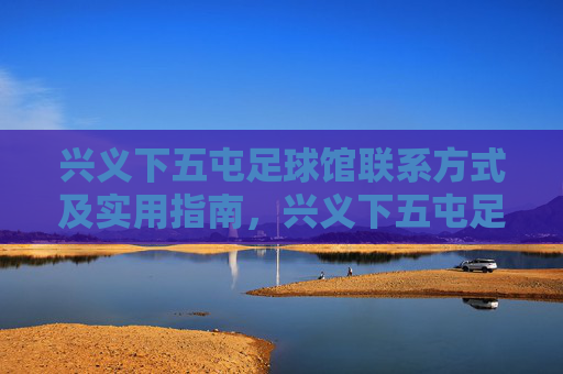 兴义下五屯足球馆联系方式及实用指南，兴义下五屯足球馆联系方式及实用指南