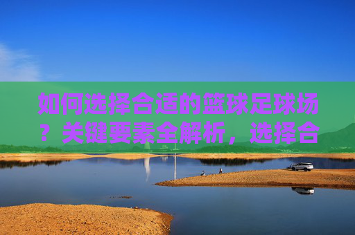 如何选择合适的篮球足球场？关键要素全解析，选择合适篮球足球场的关键要素全解析
