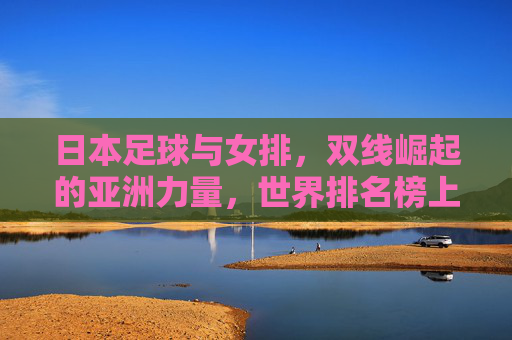日本足球与女排，双线崛起的亚洲力量，世界排名榜上的亮眼表现，日本足球女排双线崛起，亚洲力量闪耀世界排名
