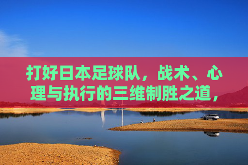 打好日本足球队，战术、心理与执行的三维制胜之道，日本足球队三维制胜，战术、心理与执行之道