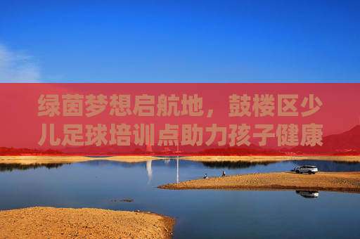 绿茵梦想启航地，鼓楼区少儿足球培训点助力孩子健康成长，鼓楼区少儿足球培训点，绿茵筑梦，健康成长