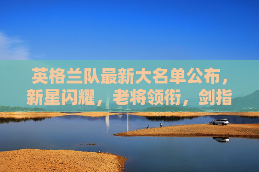 英格兰队最新大名单公布，新星闪耀，老将领衔，剑指大赛荣耀，英格兰队最新大名单，新星闪耀老将领衔，剑指大赛荣耀