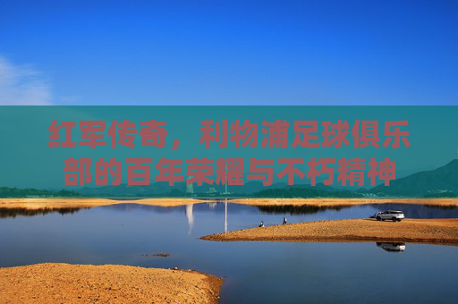 红军传奇，利物浦足球俱乐部的百年荣耀与不朽精神