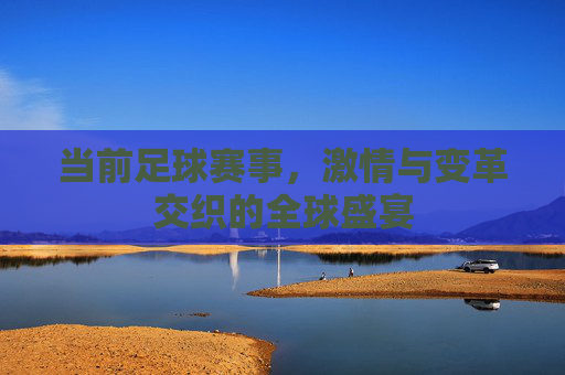 当前足球赛事，激情与变革交织的全球盛宴