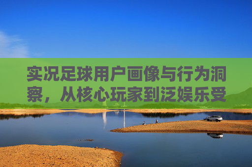 实况足球用户画像与行为洞察，从核心玩家到泛娱乐受众的多元解析