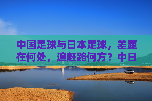 中国足球与日本足球，差距在何处，追赶路何方？中日足球差距与追赶之路