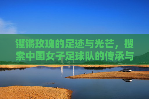 铿锵玫瑰的足迹与光芒，搜索中国女子足球队的传承与希望，铿锵玫瑰的足迹，中国女足的传承与希望