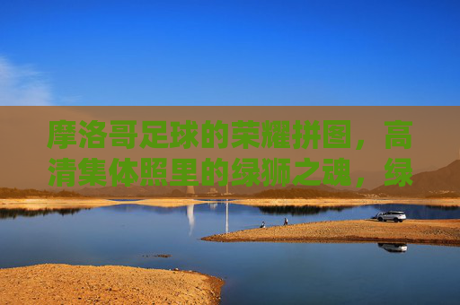摩洛哥足球的荣耀拼图，高清集体照里的绿狮之魂，绿狮魂·荣耀拼，摩洛哥足球的集体荣光