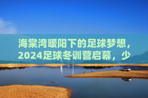 海棠湾暖阳下的足球梦想，2024足球冬训营启幕，少年逐正当时，2024海棠湾暖阳足球冬训营启幕 少年逐梦正当时