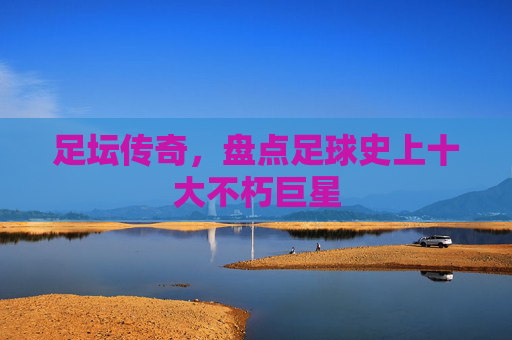 足坛传奇，盘点足球史上十大不朽巨星