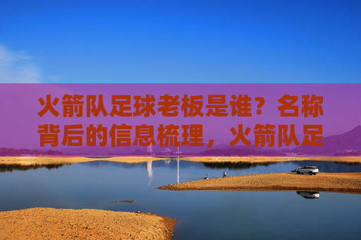 火箭队足球老板是谁？名称背后的信息梳理，火箭队足球老板及名称信息梳理