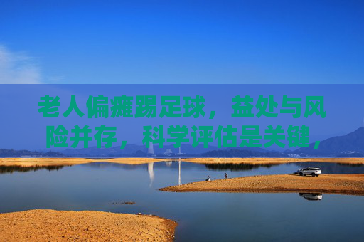 老人偏瘫踢足球，益处与风险并存，科学评估是关键，老人偏瘫踢足球，益处风险需科学评估