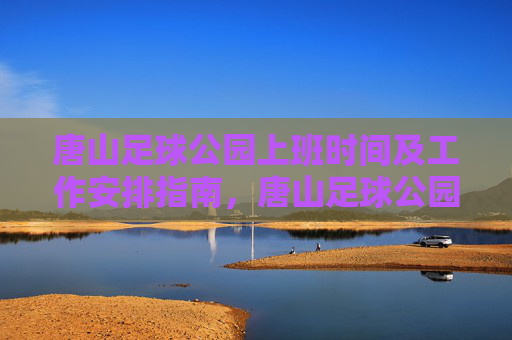 唐山足球公园上班时间及工作安排指南，唐山足球公园工作时间与安排指南