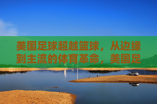 美国足球超越篮球，从边缘到主流的体育革命，美国足球超越篮球，从边缘到主流的体育革命
