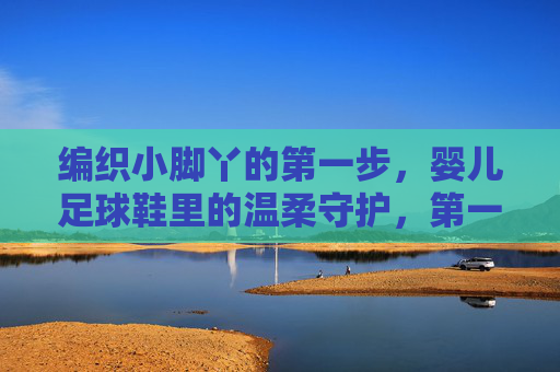 编织小脚丫的第一步，婴儿足球鞋里的温柔守护，第一步温柔守护，编织小脚丫的足球鞋