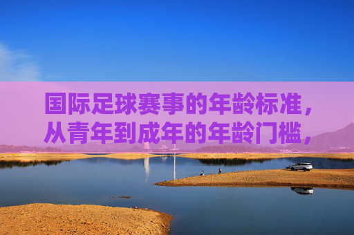 国际足球赛事的年龄标准，从青年到成年的年龄门槛，国际足球赛事年龄标准，青年到成年的门槛