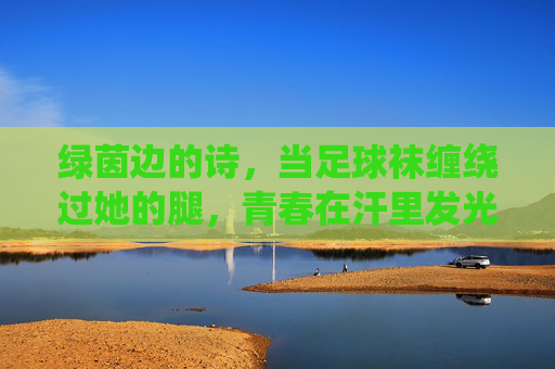 绿茵边的诗,当足球袜缠绕过她的腿,青春在汗里发光 绿茵边的诗,当足球袜缠绕过她的腿,青春在汗里发光
