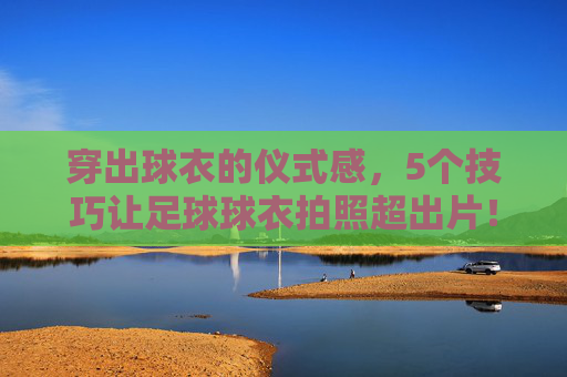 穿出球衣的仪式感，5个技巧让足球球衣拍照超出片！仪式感拉满！5个足球球衣拍照技巧，张张超出片