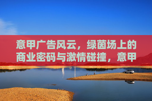 意甲广告风云，绿茵场上的商业密码与激情碰撞，意甲广告风云，绿茵场商业密码与激情碰撞