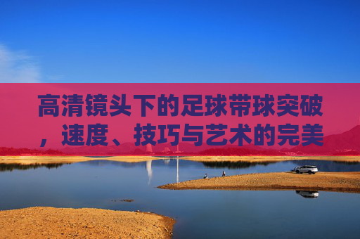 高清镜头下的足球带球突破，速度、技巧与艺术的完美融合，高清镜头，足球带球突破的速度、技巧与艺术交响
