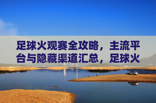 足球火观赛全攻略，主流平台与隐藏渠道汇总，足球火观赛全攻略，主流平台与隐藏渠道汇总